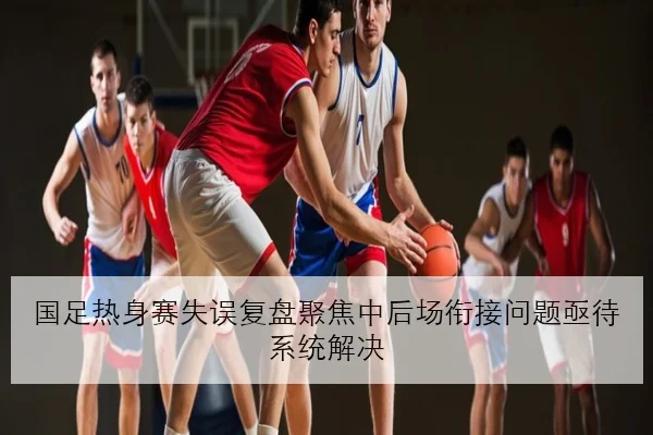 国足热身赛失误复盘聚焦中后场衔接问题亟待系统解决