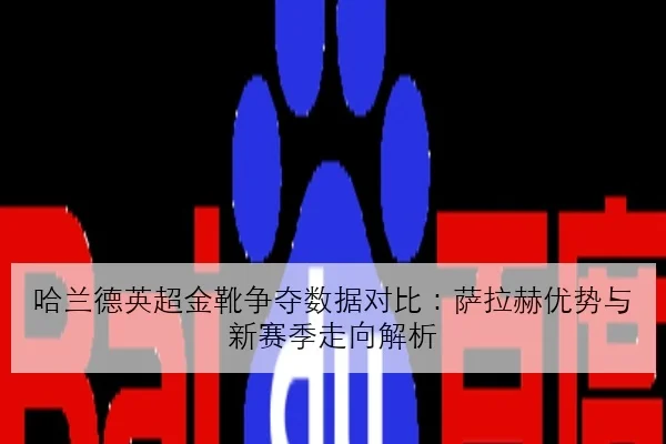 哈兰德英超金靴争夺数据对比：萨拉赫优势与新赛季走向解析